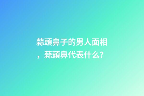 蒜頭鼻子的男人面相，蒜頭鼻代表什么？